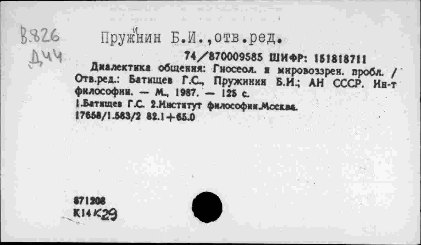 ﻿
Пруи&ин Б.И.»отв.ред.
74/870009585 ШИФР: 151818711
Диалектика общения: Гносеол. ■ мяровоззрен. пробл. / Отв.ред.: Батищев Г.О, Пружинки Б.И^ АН СССР. Ин-т философии. — М, 1987. — 125 с.
I .Батищев ГС 2.Институт философ« и Леем*. 17558/1.583/2 82.1 +85.0
«71208